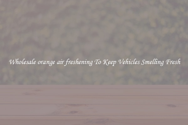 Wholesale orange air freshening To Keep Vehicles Smelling Fresh