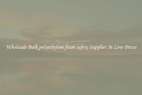 Wholesale Bulk polyethylene foam safety Supplier At Low Prices
