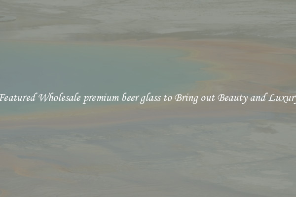 Featured Wholesale premium beer glass to Bring out Beauty and Luxury