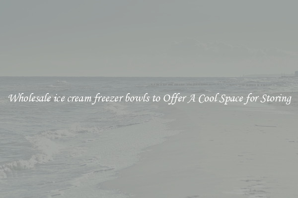 Wholesale ice cream freezer bowls to Offer A Cool Space for Storing