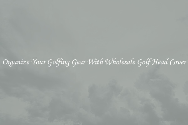 Organize Your Golfing Gear With Wholesale Golf Head Cover